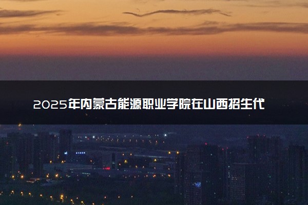 2025年内蒙古能源职业学院在山西招生代码及专业代码 内蒙古能源职业学院山西代码是多少？怎么查询？