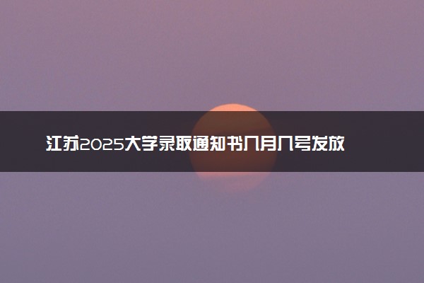 江苏2025大学录取通知书几月几号发放 什么时候能收到