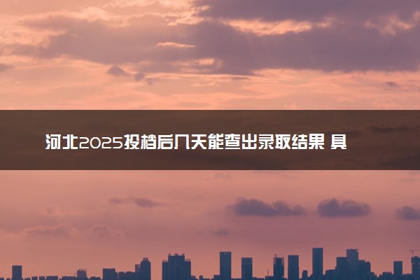 河北2025投档后几天能查出录取结果 具体录取时间几号