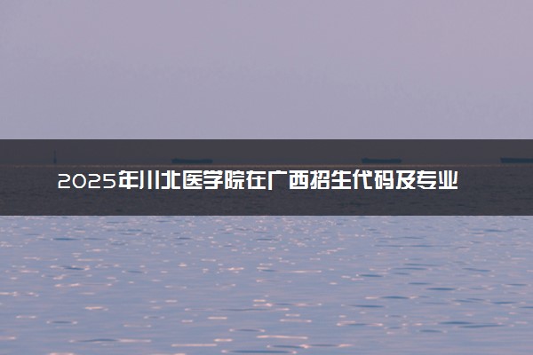 2025年川北医学院在广西招生代码及专业代码 川北医学院广西代码是多少？怎么查询？
