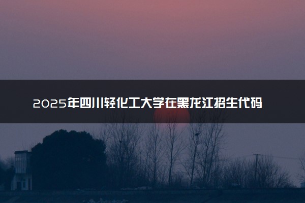 2025年四川轻化工大学在黑龙江招生代码：2225 专业代码及报考指南