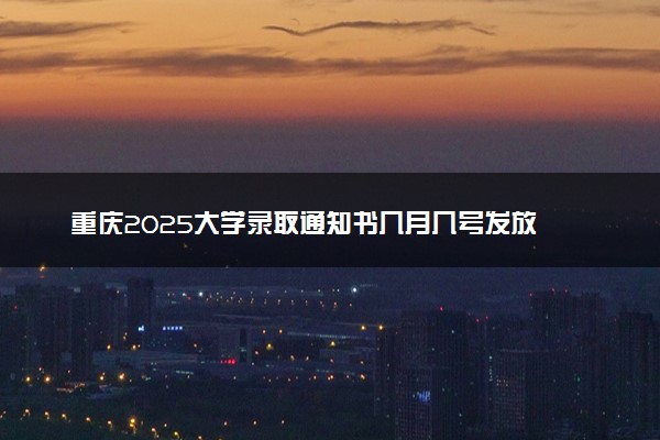 重庆2025大学录取通知书几月几号发放 什么时候能收到