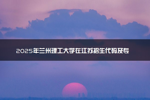 2025年兰州理工大学在江苏招生代码及专业代码 兰州理工大学江苏代码是多少？怎么查询？
