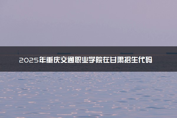 2025年重庆交通职业学院在甘肃招生代码：3324 专业代码及报考指南