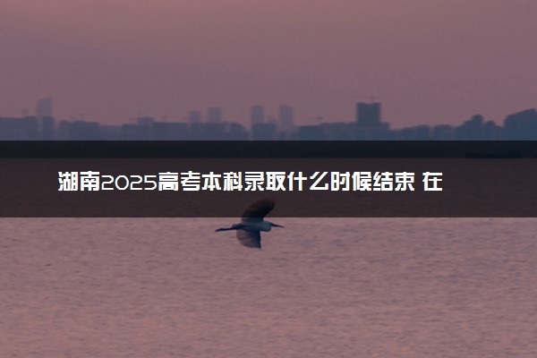 湖南2025高考本科录取什么时候结束 在哪查看录取结果