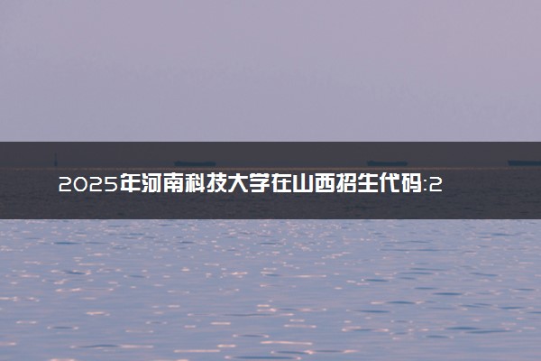 2025年河南科技大学在山西招生代码：2045 专业代码及报考指南