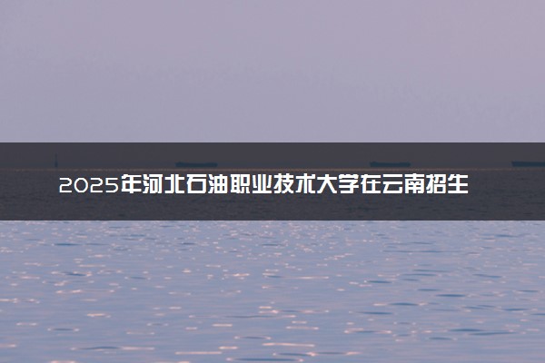 2025年河北石油职业技术大学在云南招生代码：1343 专业代码及报考指南