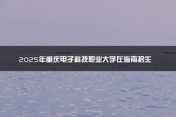 2025年重庆电子科技职业大学在海南招生代码：2275 专业代码及报考指南