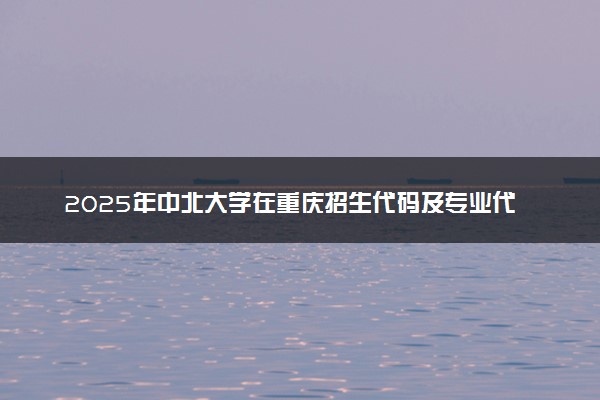 2025年中北大学在重庆招生代码及专业代码 中北大学重庆代码是多少？怎么查询？
