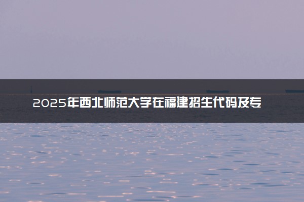 2025年西北师范大学在福建招生代码及专业代码 西北师范大学福建代码是多少？怎么查询？