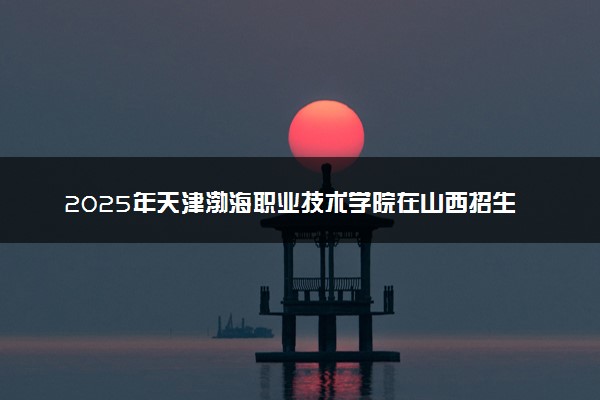 2025年天津渤海职业技术学院在山西招生代码及专业代码 天津渤海职业技术学院山西代码是多少？怎么查询？