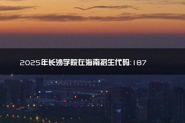 2025年长沙学院在海南招生代码：1877 专业代码及报考指南