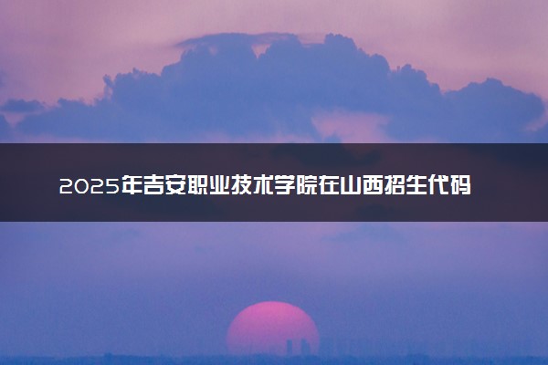 2025年吉安职业技术学院在山西招生代码及专业代码 吉安职业技术学院山西代码是多少？怎么查询？