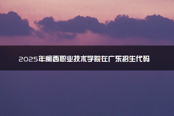 2025年闽西职业技术学院在广东招生代码及专业代码 闽西职业技术学院广东代码是多少？怎么查询？