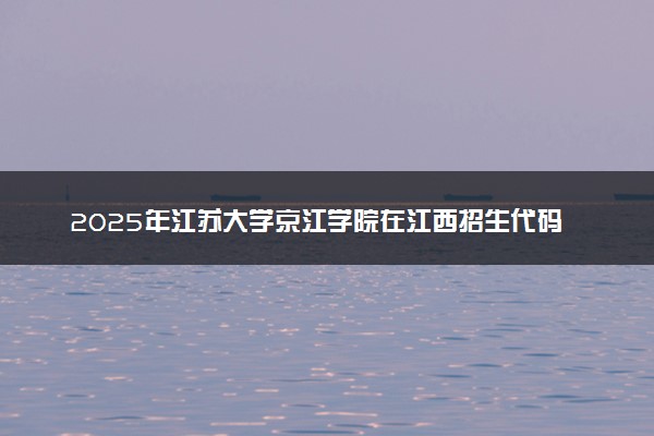 2025年江苏大学京江学院在江西招生代码及专业代码 江苏大学京江学院江西代码是多少？怎么查询？