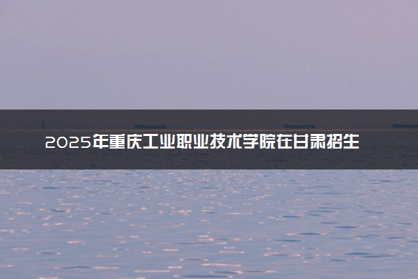 2025年重庆工业职业技术学院在甘肃招生代码：3291 专业代码及报考指南