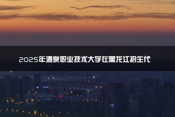 2025年酒泉职业技术大学在黑龙江招生代码：5825 专业代码及报考指南