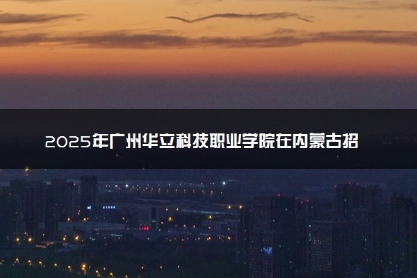 2025年广州华立科技职业学院在内蒙古招生代码及专业代码 广州华立科技职业学院内蒙古代码是多少？怎么查询？