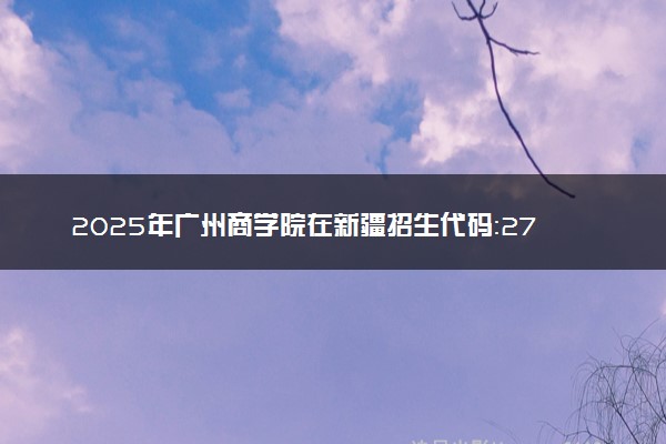 2025年广州商学院在新疆招生代码：2786 专业代码及报考指南