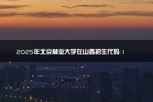 2025年北京林业大学在山西招生代码：1020 专业代码及报考指南