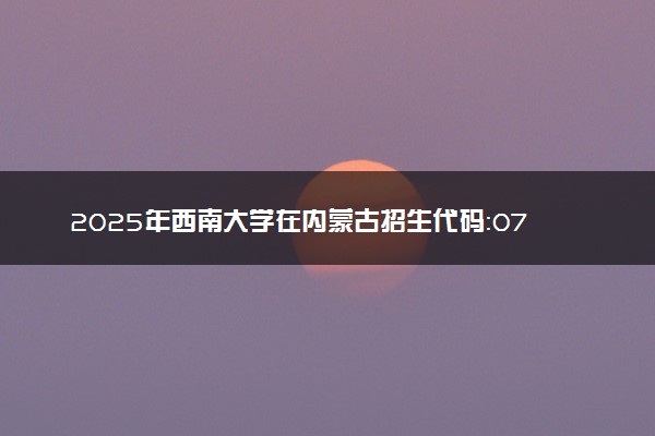 2025年西南大学在内蒙古招生代码：071 专业代码及报考指南