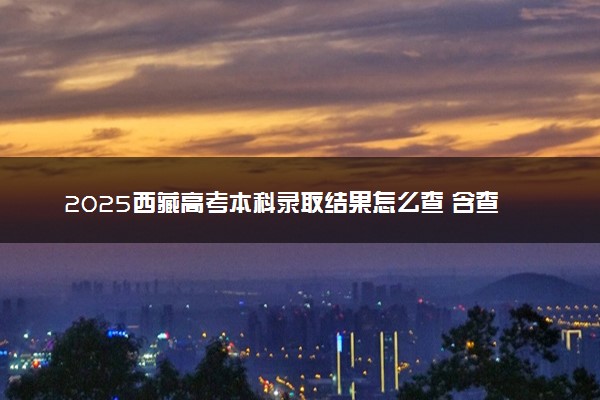 2025西藏高考本科录取结果怎么查 含查询时间及入口