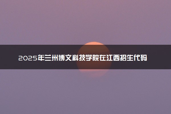 2025年兰州博文科技学院在江西招生代码及专业代码 兰州博文科技学院江西代码是多少？怎么查询？