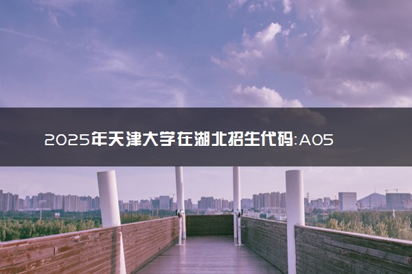 2025年天津大学在湖北招生代码：A056 专业代码及报考指南