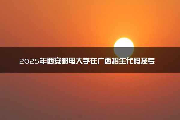 2025年西安邮电大学在广西招生代码及专业代码 西安邮电大学广西代码是多少？怎么查询？