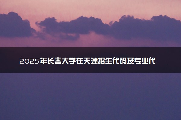 2025年长春大学在天津招生代码及专业代码 长春大学天津代码是多少？怎么查询？
