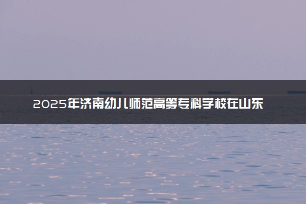 2025年济南幼儿师范高等专科学校在山东招生代码：E332 专业代码及报考指南