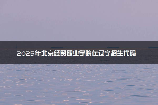 2025年北京经贸职业学院在辽宁招生代码及专业代码 北京经贸职业学院辽宁代码是多少？怎么查询？