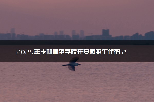 2025年玉林师范学院在安徽招生代码：2859 专业代码及报考指南