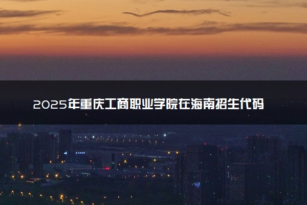 2025年重庆工商职业学院在海南招生代码及专业代码 重庆工商职业学院海南代码是多少？怎么查询？