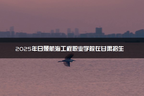 2025年日照航海工程职业学院在甘肃招生代码：2528 专业代码及报考指南
