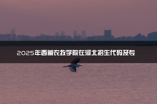 2025年西藏农牧学院在河北招生代码及专业代码 西藏农牧学院河北代码是多少？怎么查询？