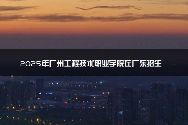 2025年广州工程技术职业学院在广东招生代码：13709 专业代码及报考指南