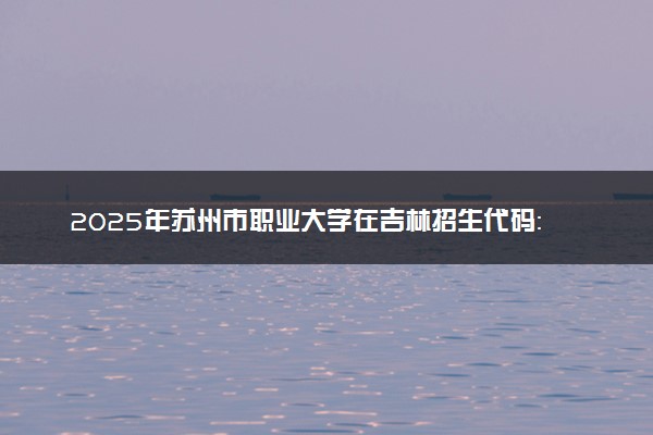 2025年苏州市职业大学在吉林招生代码：32H5 专业代码及报考指南