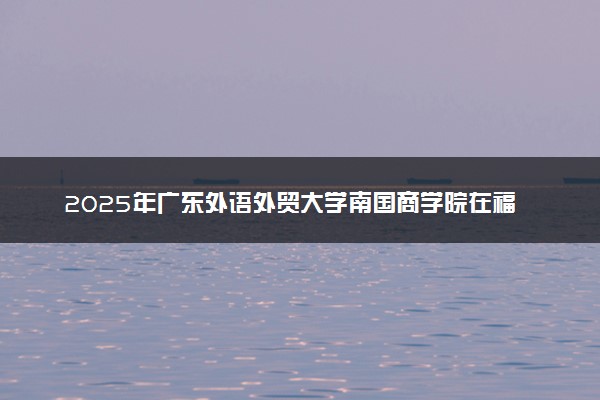 2025年广东外语外贸大学南国商学院在福建招生代码及专业代码 广东外语外贸大学南国商学院福建代码是多少？怎么查询？
