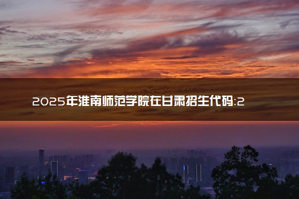 2025年淮南师范学院在甘肃招生代码：2075 专业代码及报考指南