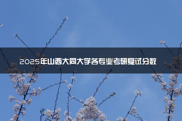 2025年山西大同大学各专业考研复试分数线一览表 研究生考试一般多少分能上岸