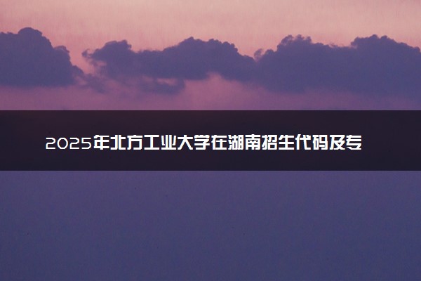 2025年北方工业大学在湖南招生代码及专业代码 北方工业大学湖南代码是多少？怎么查询？