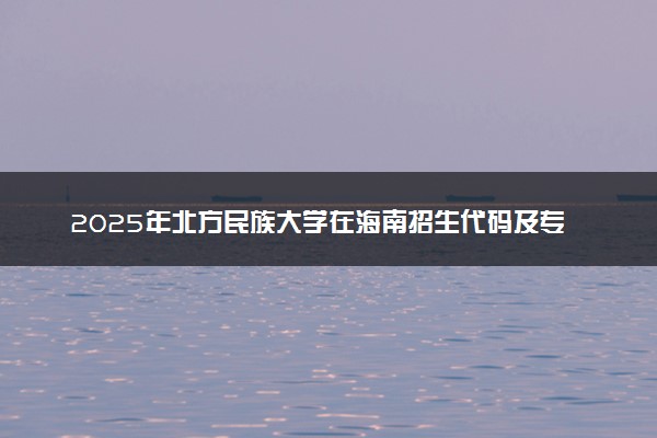 2025年北方民族大学在海南招生代码及专业代码 北方民族大学海南代码是多少？怎么查询？