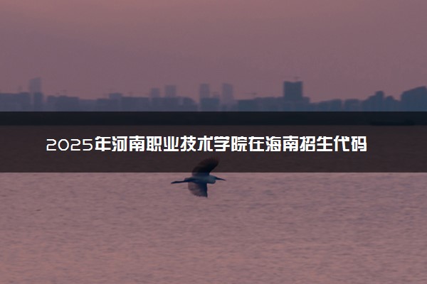 2025年河南职业技术学院在海南招生代码及专业代码 河南职业技术学院海南代码是多少？怎么查询？