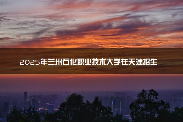 2025年兰州石化职业技术大学在天津招生代码：5002 专业代码及报考指南