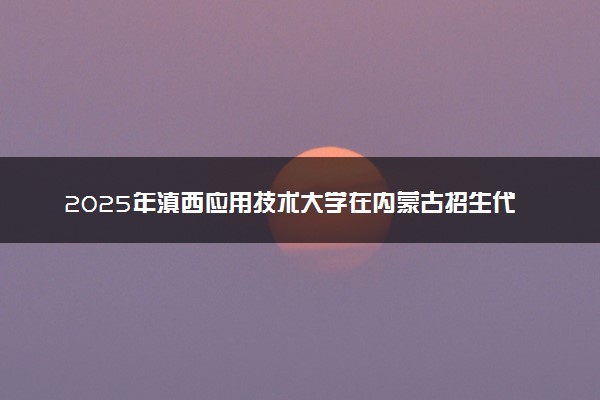 2025年滇西应用技术大学在内蒙古招生代码及专业代码 滇西应用技术大学内蒙古代码是多少？怎么查询？