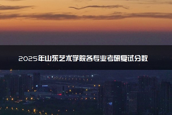2025年山东艺术学院各专业考研复试分数线一览表 研究生考试一般多少分能上岸