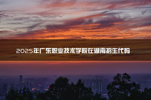 2025年广东职业技术学院在湖南招生代码：4484 专业代码及报考指南