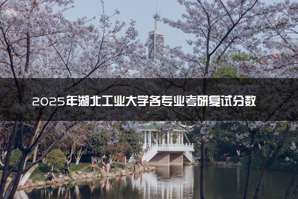 2025年湖北工业大学各专业考研复试分数线一览表 研究生考试一般多少分能上岸