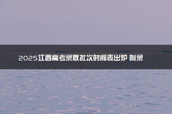 2025江西高考录取批次时间表出炉 附录取结果公布时间